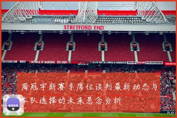 周冠宇新赛季席位谈判最新动态与车队选择的未来悬念分析