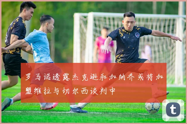 罗马诺透露杰克逊和加纳乔或将加盟维拉与切尔西谈判中