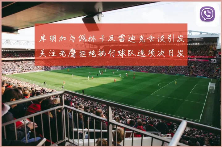 库明加与佩林卡及雷迪克会谈引发关注老鹰拒绝执行球队选项次日发生