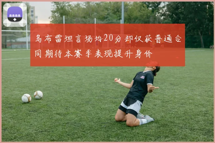 乌布雷坦言场均20分却仅获普通合同期待本赛季表现提升身价