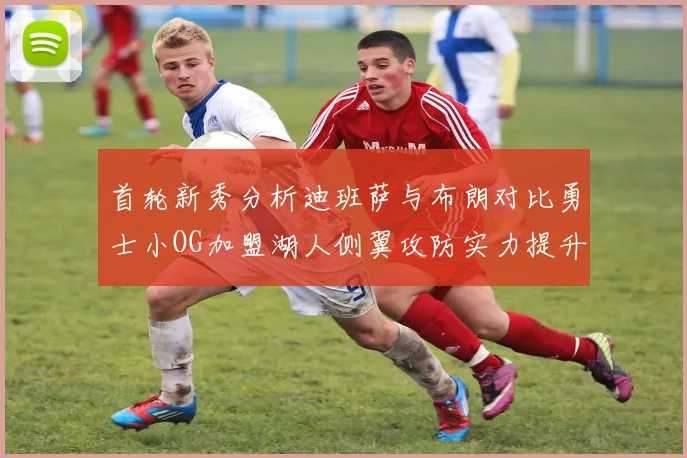 首轮新秀分析迪班萨与布朗对比勇士小OG加盟湖人侧翼攻防实力提升