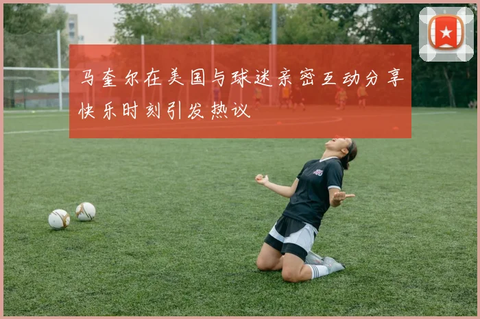 马奎尔在美国与球迷亲密互动分享快乐时刻引发热议