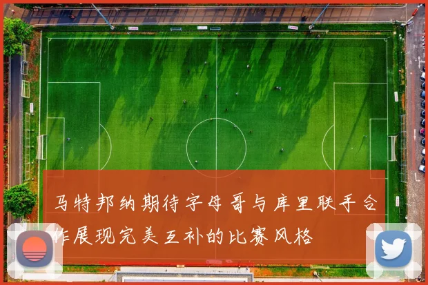 马特邦纳期待字母哥与库里联手合作展现完美互补的比赛风格