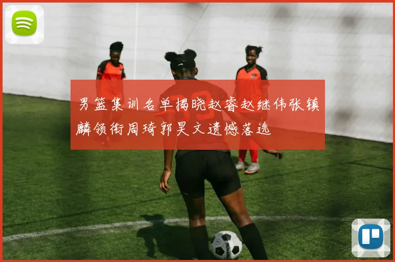 男篮集训名单揭晓赵睿赵继伟张镇麟领衔周琦郭昊文遗憾落选