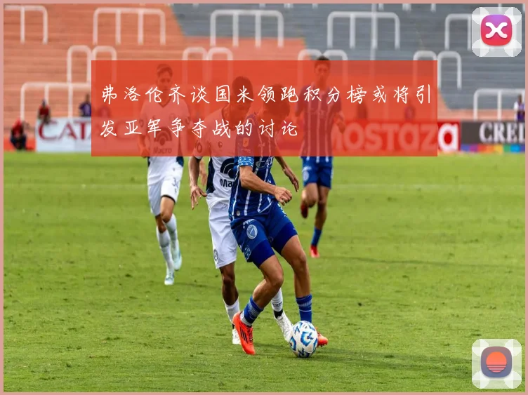 弗洛伦齐谈国米领跑积分榜或将引发亚军争夺战的讨论