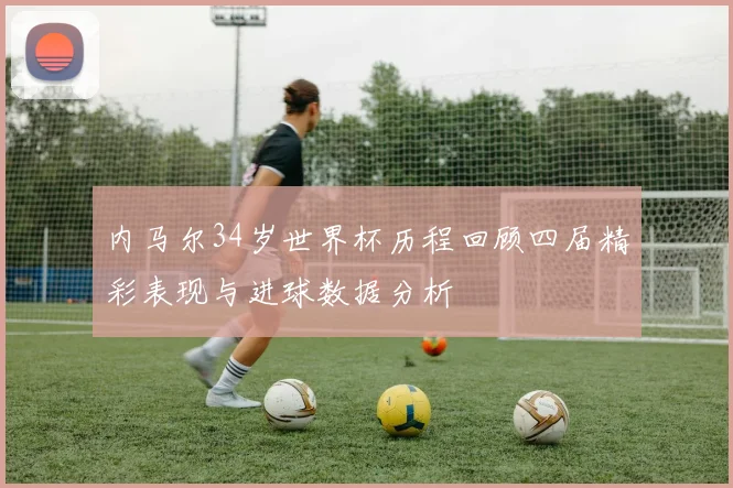 内马尔34岁世界杯历程回顾四届精彩表现与进球数据分析
