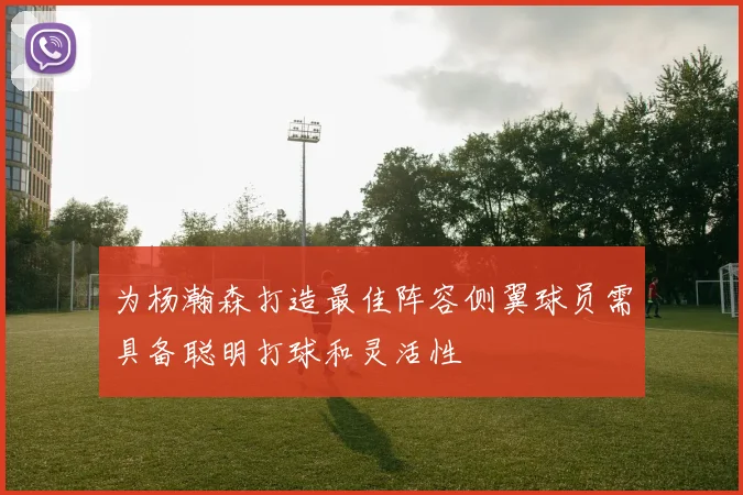 为杨瀚森打造最佳阵容侧翼球员需具备聪明打球和灵活性