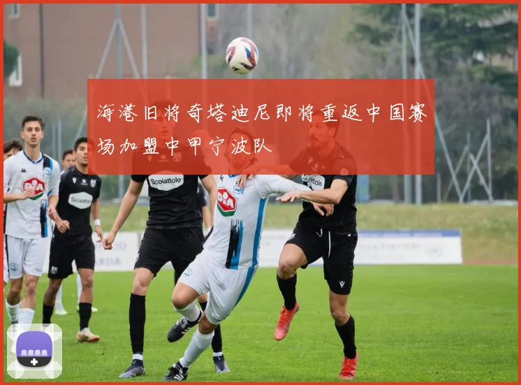 海港旧将奇塔迪尼即将重返中国赛场加盟中甲宁波队