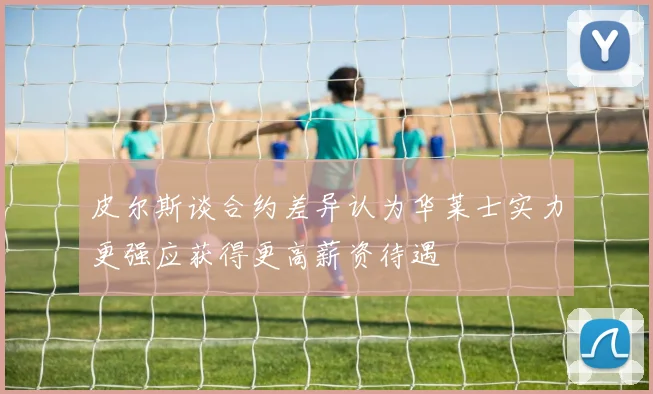 皮尔斯谈合约差异认为华莱士实力更强应获得更高薪资待遇