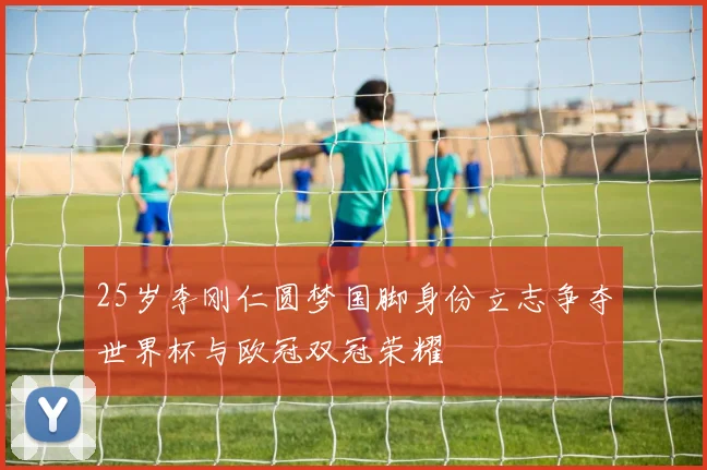 25岁李刚仁圆梦国脚身份立志争夺世界杯与欧冠双冠荣耀