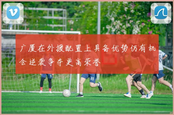 广厦在外援配置上具备优势仍有机会逆袭争夺更高荣誉