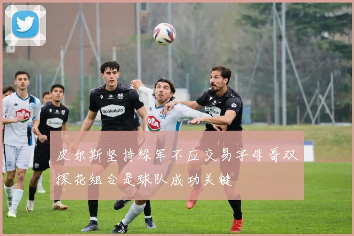 皮尔斯坚持绿军不应交易字母哥双探花组合是球队成功关键