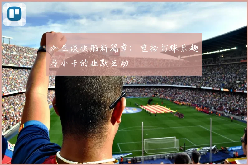 加兰谈快船新篇章：重拾打球乐趣与小卡的幽默互动