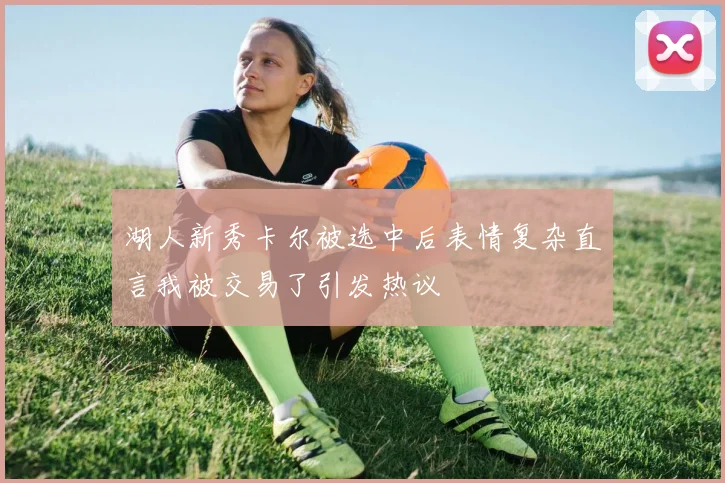 湖人新秀卡尔被选中后表情复杂直言我被交易了引发热议