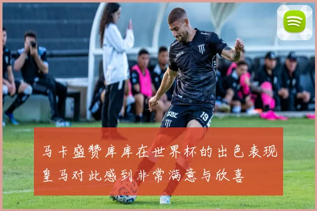 马卡盛赞库库在世界杯的出色表现皇马对此感到非常满意与欣喜