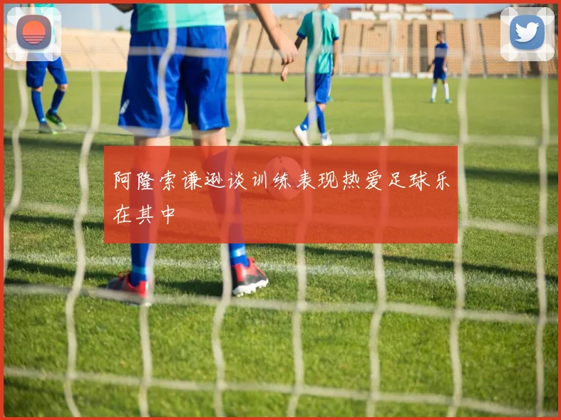 阿隆索谦逊谈训练表现热爱足球乐在其中
