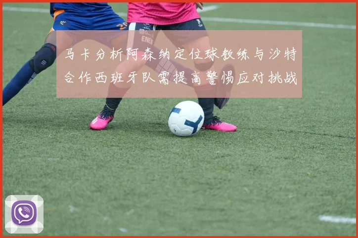 马卡分析阿森纳定位球教练与沙特合作西班牙队需提高警惕应对挑战