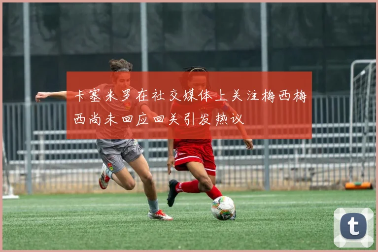卡塞米罗在社交媒体上关注梅西梅西尚未回应回关引发热议