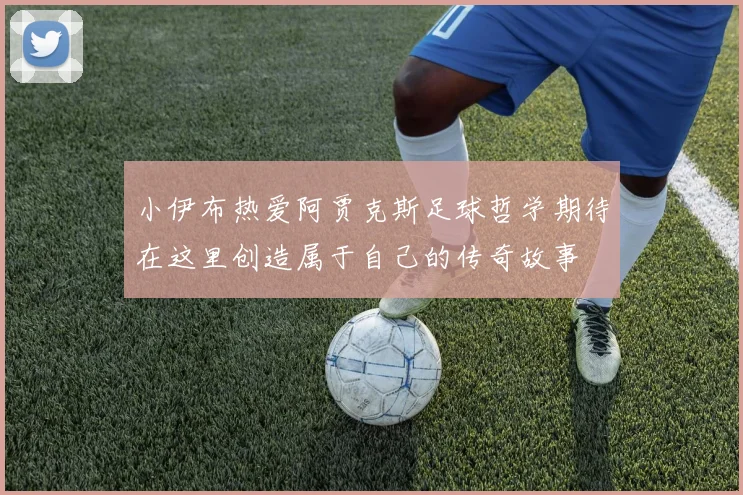 小伊布热爱阿贾克斯足球哲学期待在这里创造属于自己的传奇故事