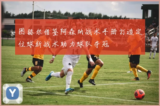 图赫尔借鉴阿森纳战术手册打造定位球新战术助力球队夺冠