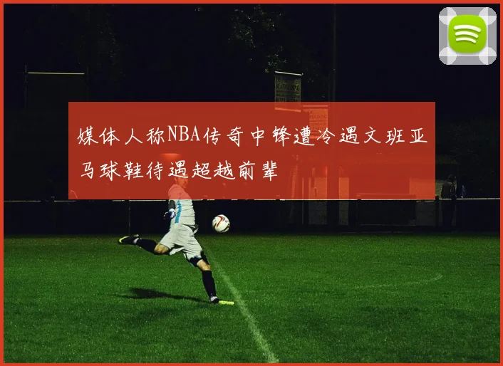 媒体人称NBA传奇中锋遭冷遇文班亚马球鞋待遇超越前辈