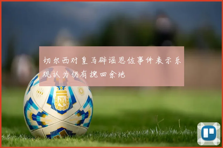 切尔西对皇马辟谣恩佐事件表示乐观认为仍有挽回余地
