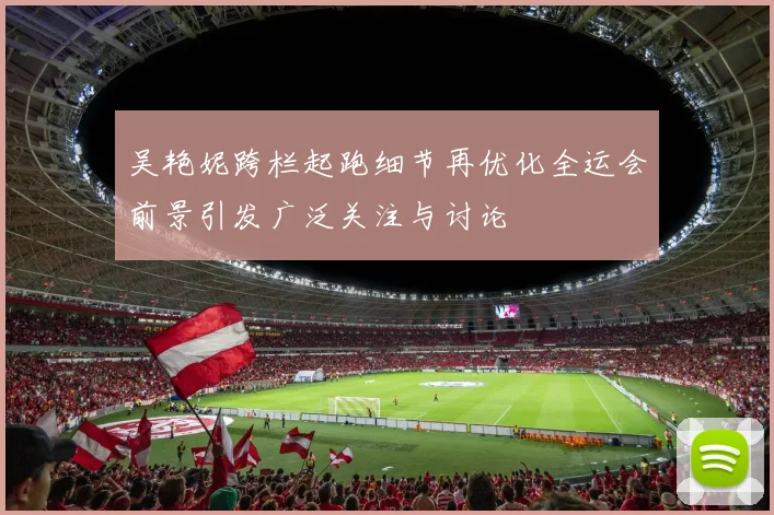 吴艳妮跨栏起跑细节再优化全运会前景引发广泛关注与讨论