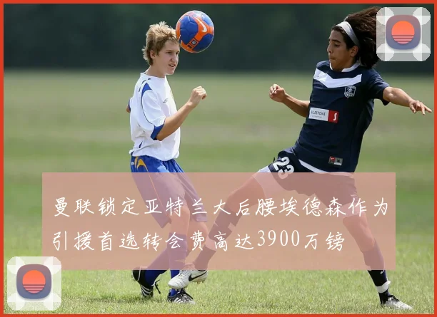 曼联锁定亚特兰大后腰埃德森作为引援首选转会费高达3900万镑