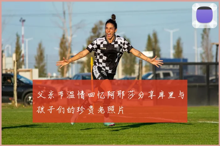 父亲节温情回忆阿耶莎分享库里与孩子们的珍贵老照片
