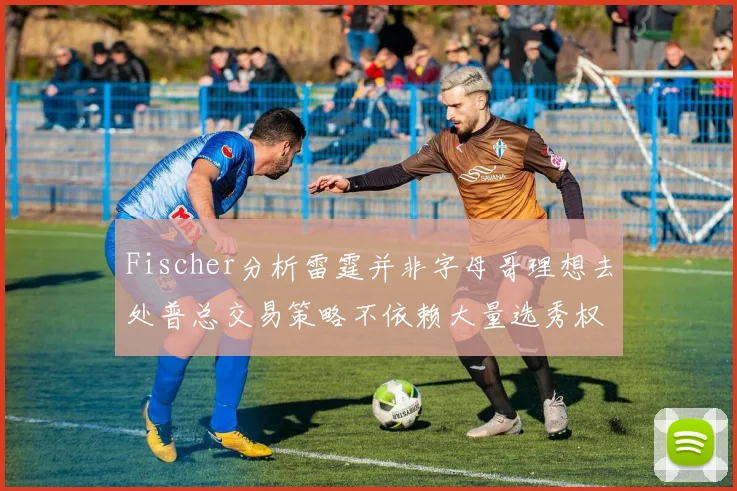 Fischer分析雷霆并非字母哥理想去处普总交易策略不依赖大量选秀权