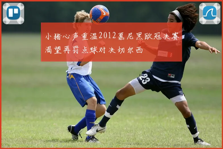 小猪心声重温2012慕尼黑欧冠决赛渴望再罚点球对决切尔西