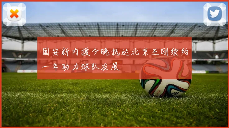 国安新内援今晚抵达北京王刚续约一年助力球队发展