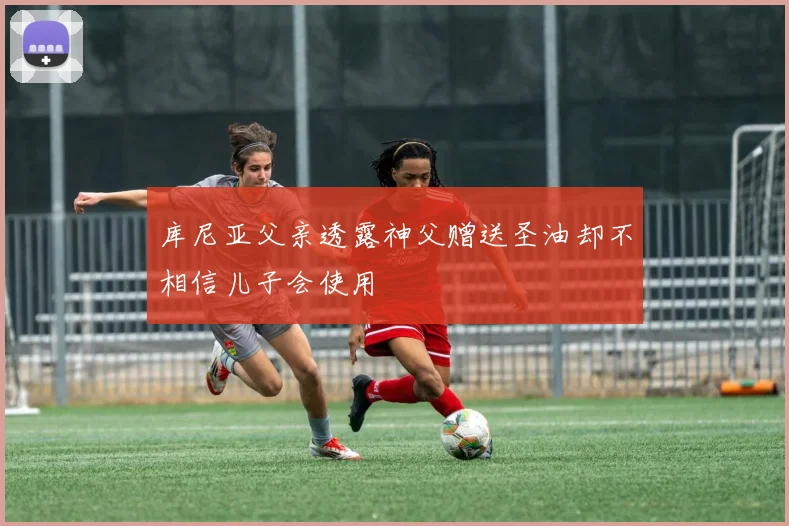 库尼亚父亲透露神父赠送圣油却不相信儿子会使用